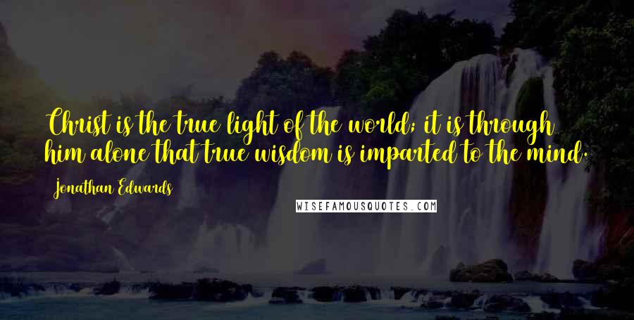 Jonathan Edwards Quotes: Christ is the true light of the world; it is through him alone that true wisdom is imparted to the mind.