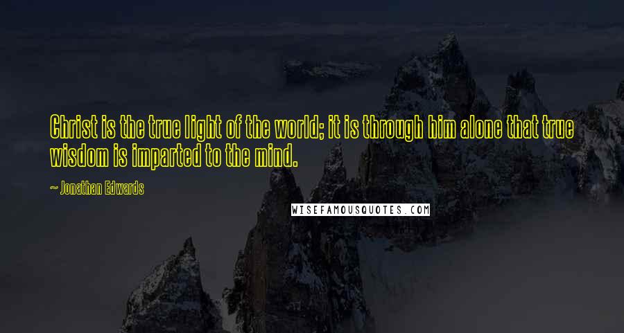 Jonathan Edwards Quotes: Christ is the true light of the world; it is through him alone that true wisdom is imparted to the mind.