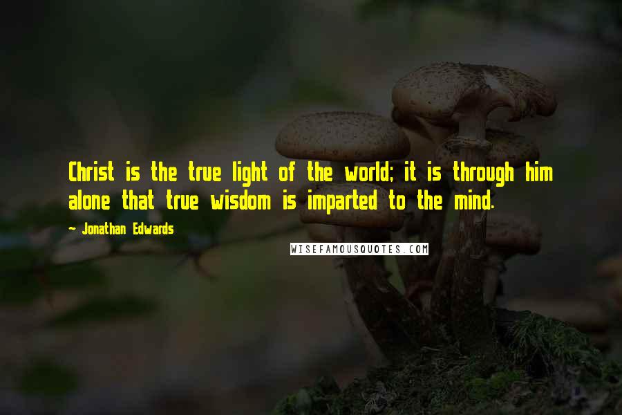 Jonathan Edwards Quotes: Christ is the true light of the world; it is through him alone that true wisdom is imparted to the mind.