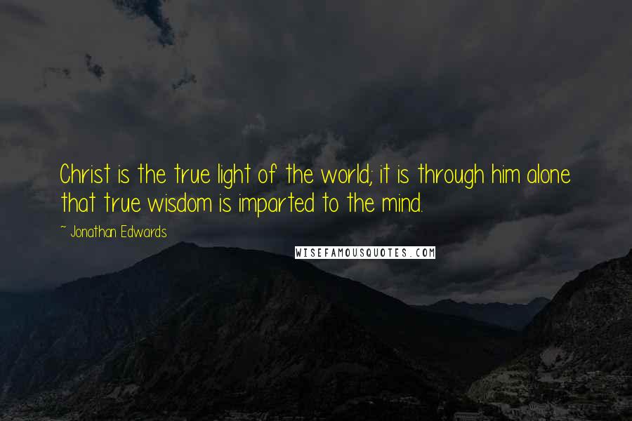 Jonathan Edwards Quotes: Christ is the true light of the world; it is through him alone that true wisdom is imparted to the mind.