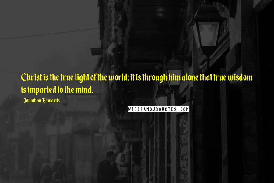 Jonathan Edwards Quotes: Christ is the true light of the world; it is through him alone that true wisdom is imparted to the mind.