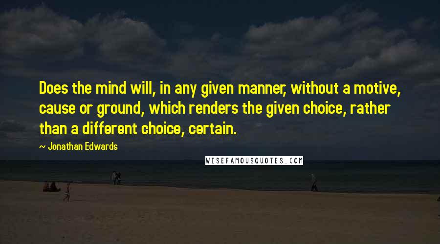 Jonathan Edwards Quotes: Does the mind will, in any given manner, without a motive, cause or ground, which renders the given choice, rather than a different choice, certain.