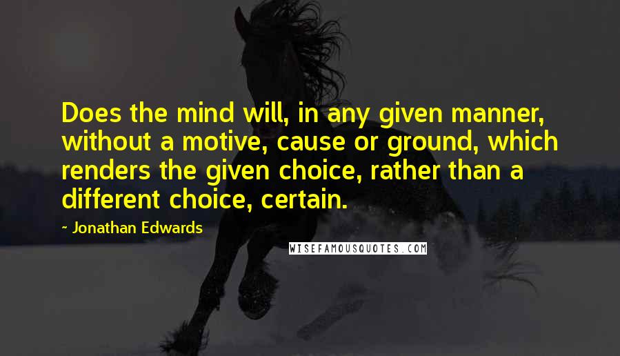Jonathan Edwards Quotes: Does the mind will, in any given manner, without a motive, cause or ground, which renders the given choice, rather than a different choice, certain.