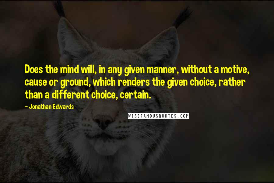 Jonathan Edwards Quotes: Does the mind will, in any given manner, without a motive, cause or ground, which renders the given choice, rather than a different choice, certain.