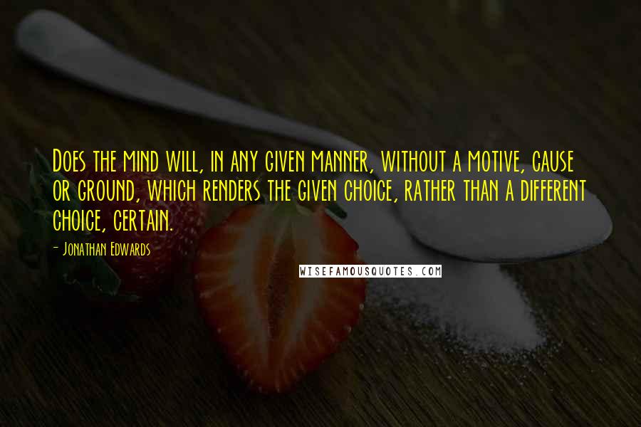 Jonathan Edwards Quotes: Does the mind will, in any given manner, without a motive, cause or ground, which renders the given choice, rather than a different choice, certain.