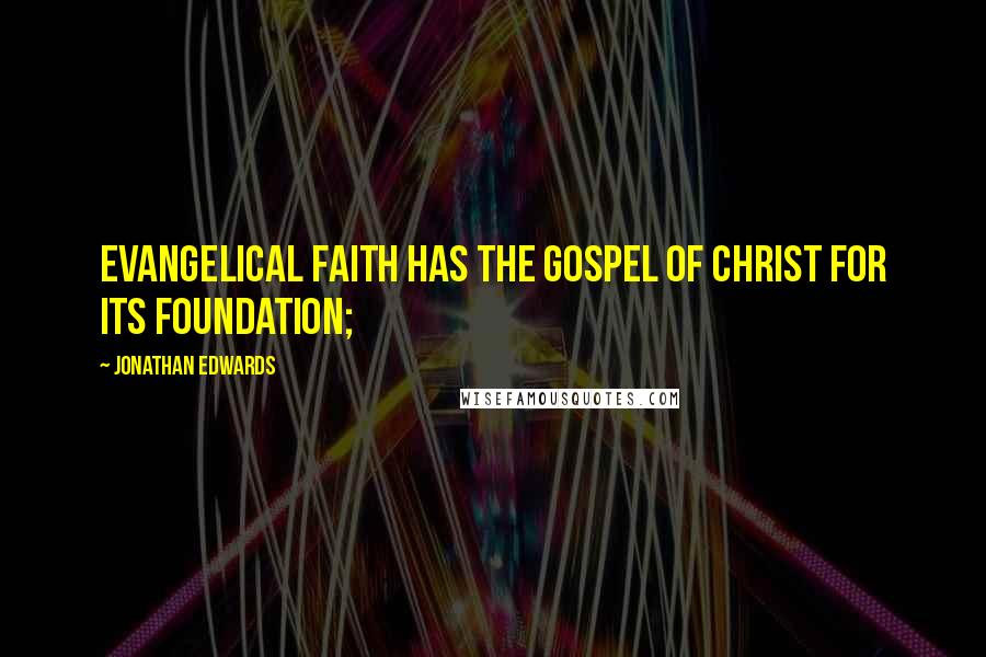 Jonathan Edwards Quotes: Evangelical faith has the gospel of Christ for its foundation;