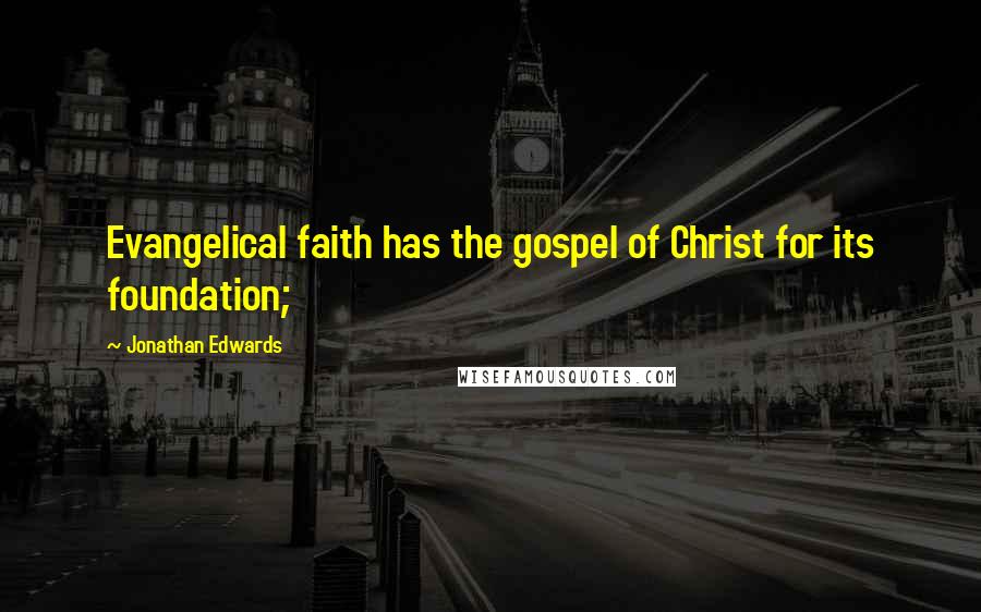 Jonathan Edwards Quotes: Evangelical faith has the gospel of Christ for its foundation;