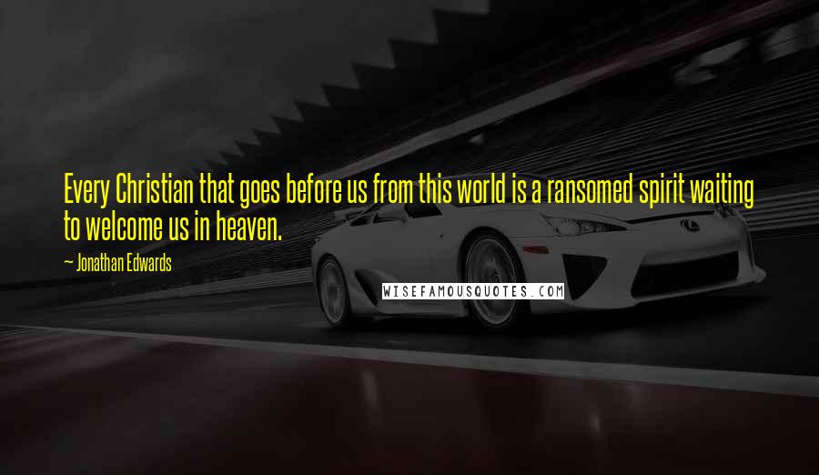 Jonathan Edwards Quotes: Every Christian that goes before us from this world is a ransomed spirit waiting to welcome us in heaven.