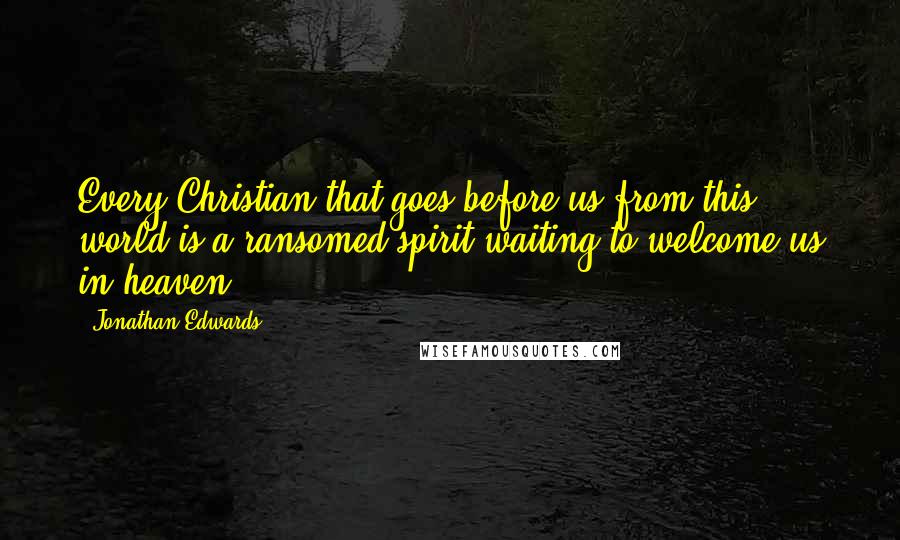 Jonathan Edwards Quotes: Every Christian that goes before us from this world is a ransomed spirit waiting to welcome us in heaven.