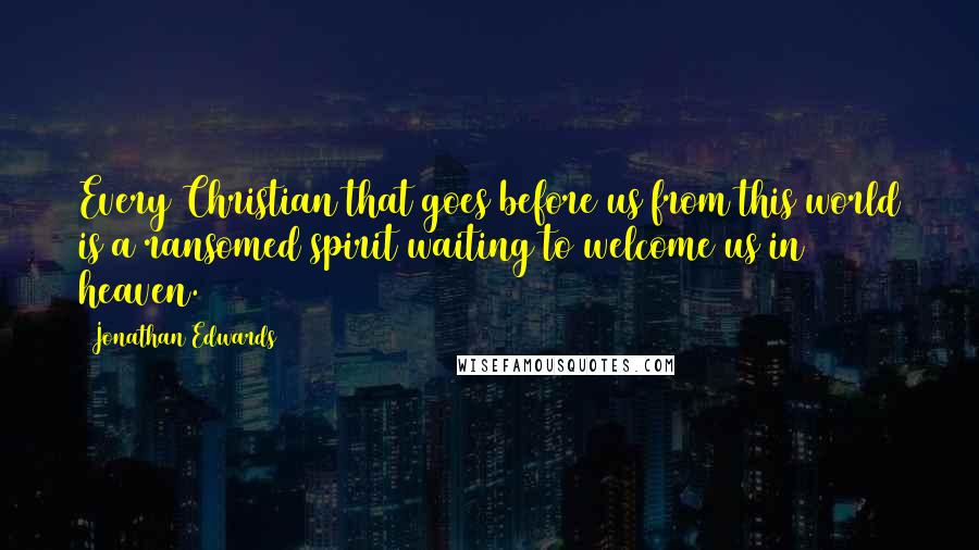 Jonathan Edwards Quotes: Every Christian that goes before us from this world is a ransomed spirit waiting to welcome us in heaven.