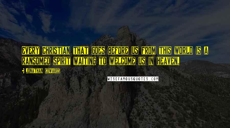 Jonathan Edwards Quotes: Every Christian that goes before us from this world is a ransomed spirit waiting to welcome us in heaven.