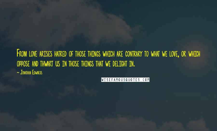 Jonathan Edwards Quotes: From love arises hatred of those things which are contrary to what we love, or which oppose and thwart us in those things that we delight in.