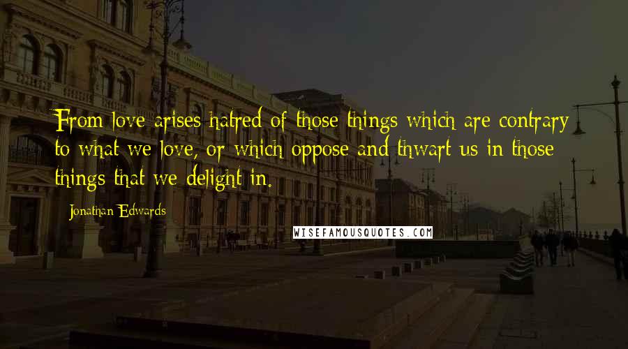Jonathan Edwards Quotes: From love arises hatred of those things which are contrary to what we love, or which oppose and thwart us in those things that we delight in.
