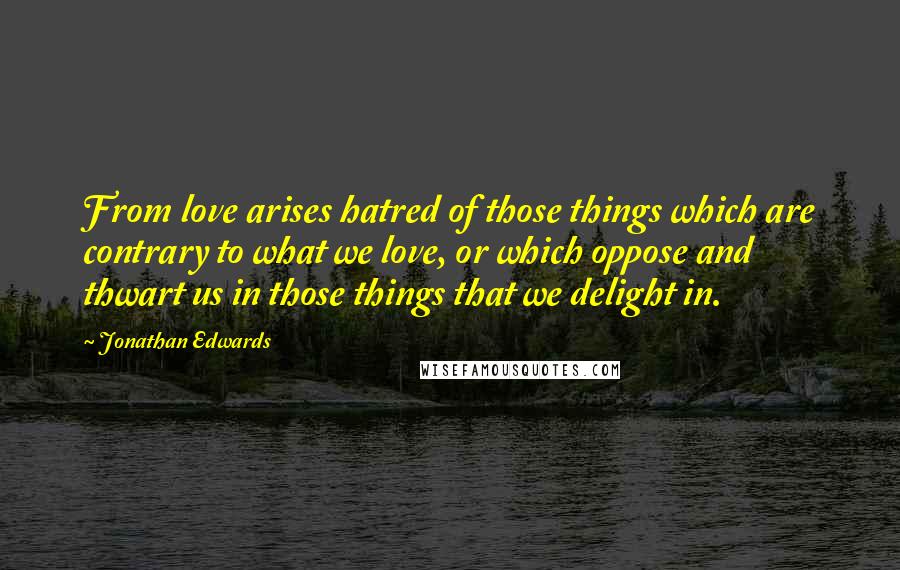 Jonathan Edwards Quotes: From love arises hatred of those things which are contrary to what we love, or which oppose and thwart us in those things that we delight in.