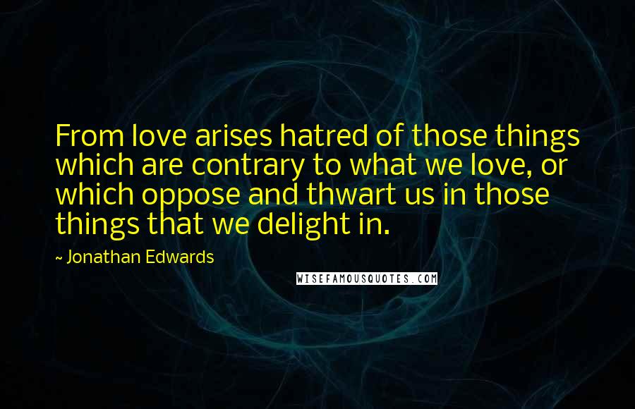 Jonathan Edwards Quotes: From love arises hatred of those things which are contrary to what we love, or which oppose and thwart us in those things that we delight in.