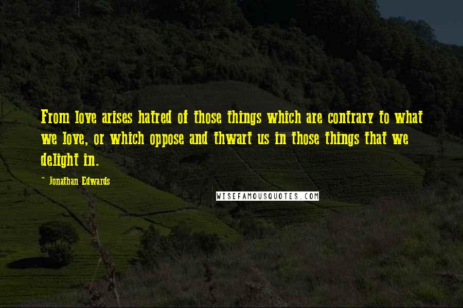 Jonathan Edwards Quotes: From love arises hatred of those things which are contrary to what we love, or which oppose and thwart us in those things that we delight in.