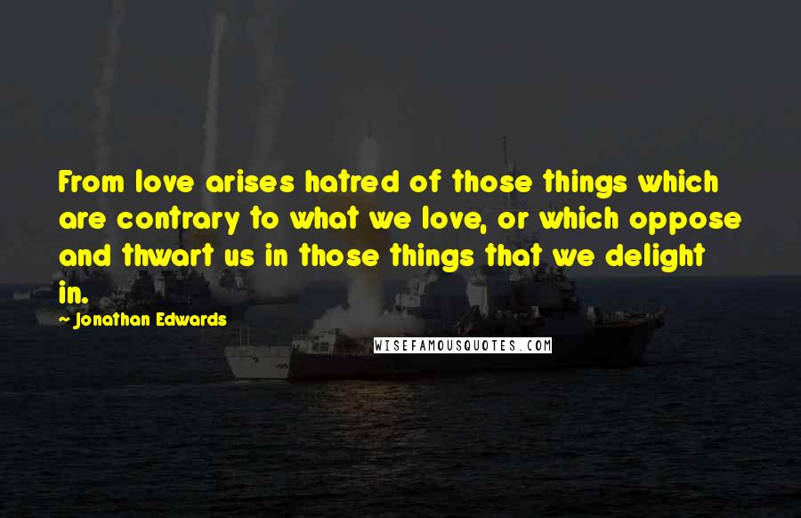 Jonathan Edwards Quotes: From love arises hatred of those things which are contrary to what we love, or which oppose and thwart us in those things that we delight in.