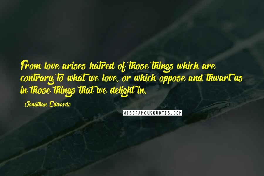 Jonathan Edwards Quotes: From love arises hatred of those things which are contrary to what we love, or which oppose and thwart us in those things that we delight in.