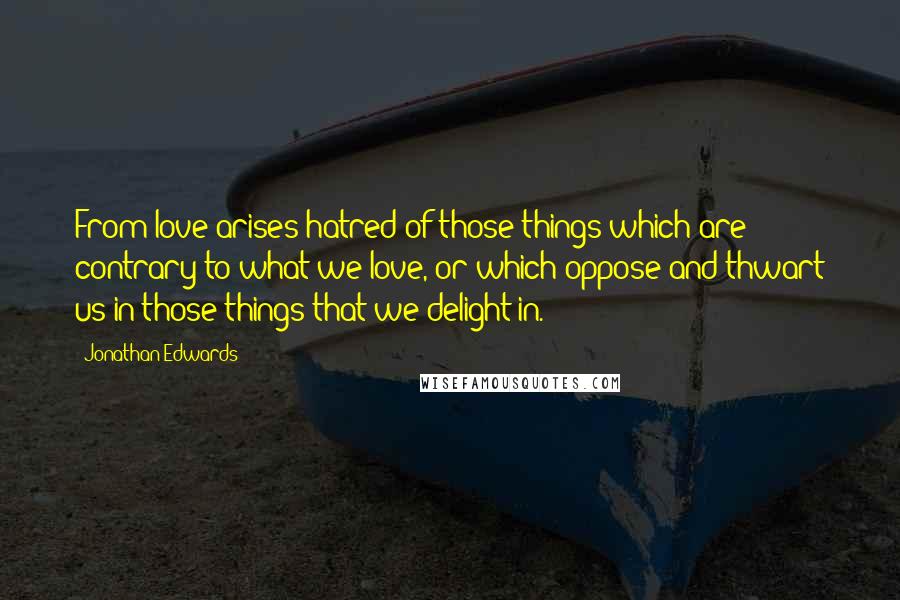 Jonathan Edwards Quotes: From love arises hatred of those things which are contrary to what we love, or which oppose and thwart us in those things that we delight in.