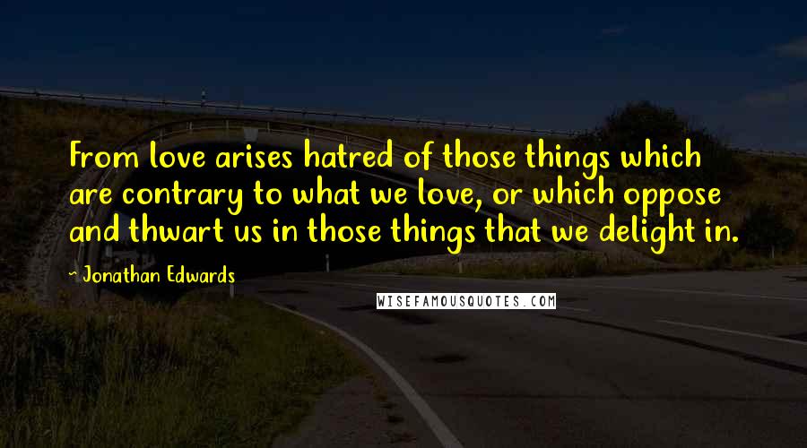 Jonathan Edwards Quotes: From love arises hatred of those things which are contrary to what we love, or which oppose and thwart us in those things that we delight in.