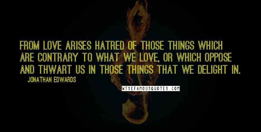 Jonathan Edwards Quotes: From love arises hatred of those things which are contrary to what we love, or which oppose and thwart us in those things that we delight in.