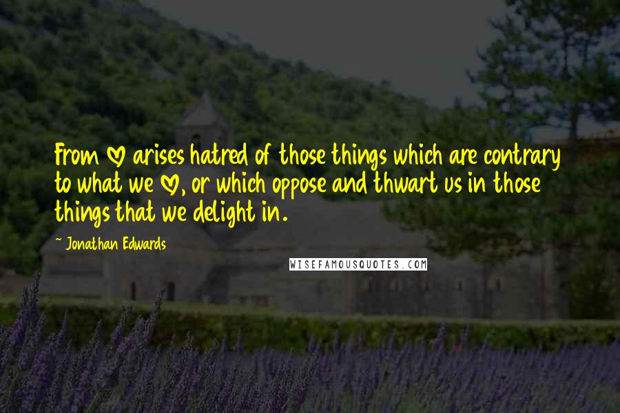 Jonathan Edwards Quotes: From love arises hatred of those things which are contrary to what we love, or which oppose and thwart us in those things that we delight in.