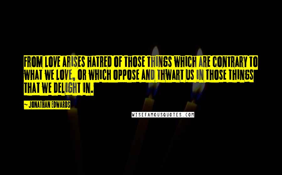 Jonathan Edwards Quotes: From love arises hatred of those things which are contrary to what we love, or which oppose and thwart us in those things that we delight in.
