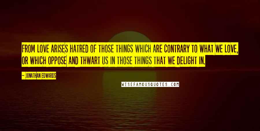 Jonathan Edwards Quotes: From love arises hatred of those things which are contrary to what we love, or which oppose and thwart us in those things that we delight in.