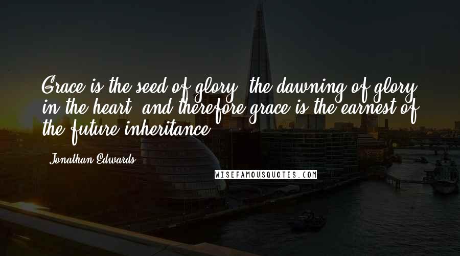 Jonathan Edwards Quotes: Grace is the seed of glory, the dawning of glory in the heart, and therefore grace is the earnest of the future inheritance.