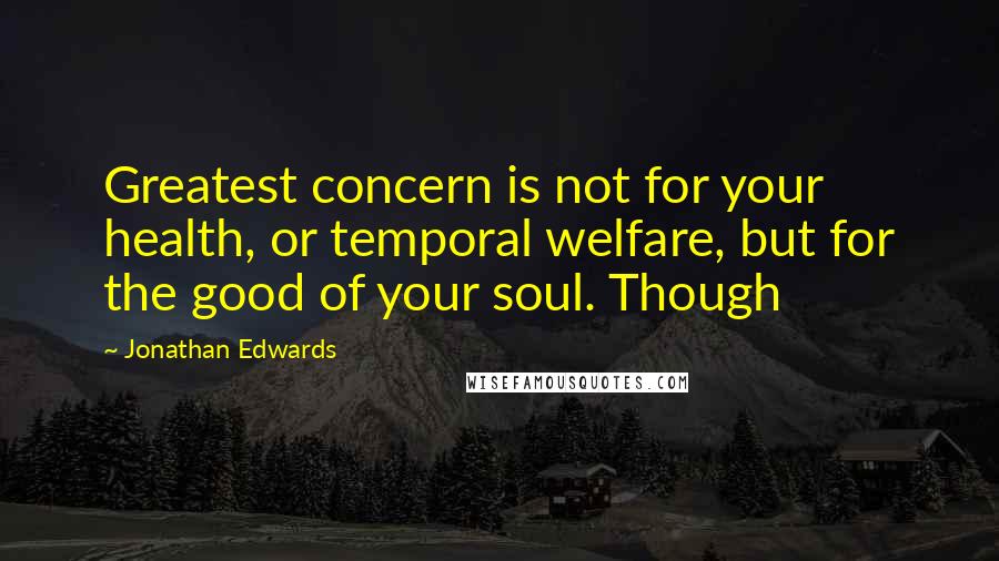 Jonathan Edwards Quotes: Greatest concern is not for your health, or temporal welfare, but for the good of your soul. Though