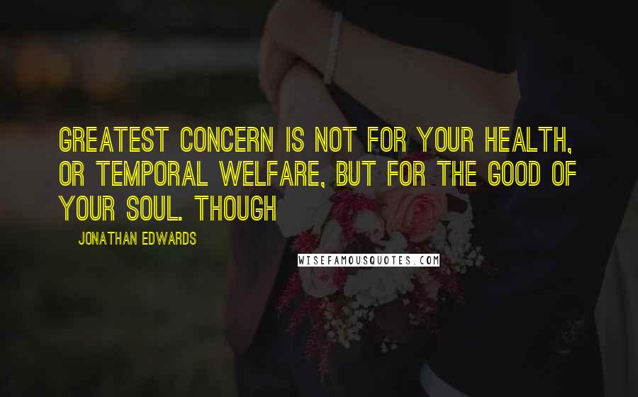 Jonathan Edwards Quotes: Greatest concern is not for your health, or temporal welfare, but for the good of your soul. Though