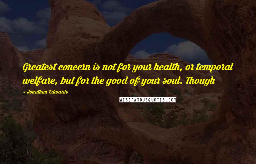 Jonathan Edwards Quotes: Greatest concern is not for your health, or temporal welfare, but for the good of your soul. Though