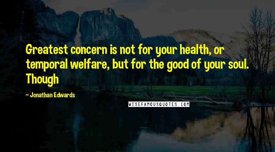 Jonathan Edwards Quotes: Greatest concern is not for your health, or temporal welfare, but for the good of your soul. Though