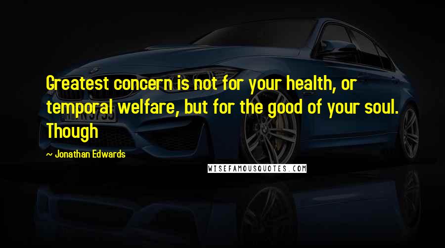 Jonathan Edwards Quotes: Greatest concern is not for your health, or temporal welfare, but for the good of your soul. Though