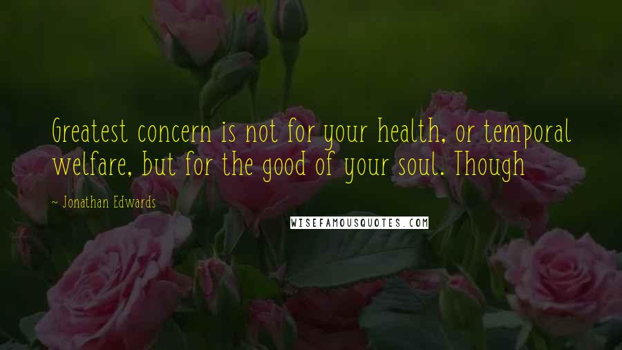 Jonathan Edwards Quotes: Greatest concern is not for your health, or temporal welfare, but for the good of your soul. Though