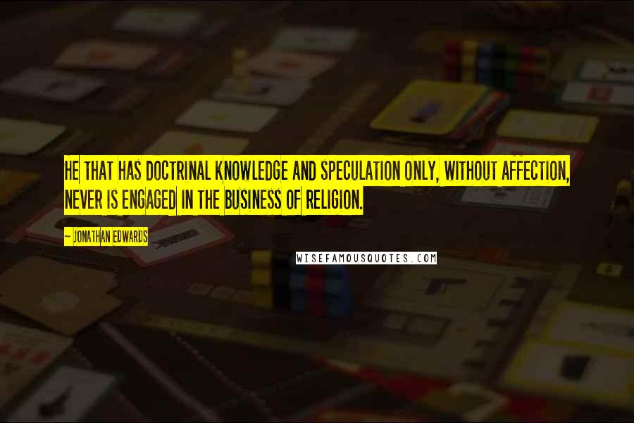 Jonathan Edwards Quotes: He that has doctrinal knowledge and speculation only, without affection, never is engaged in the business of religion.