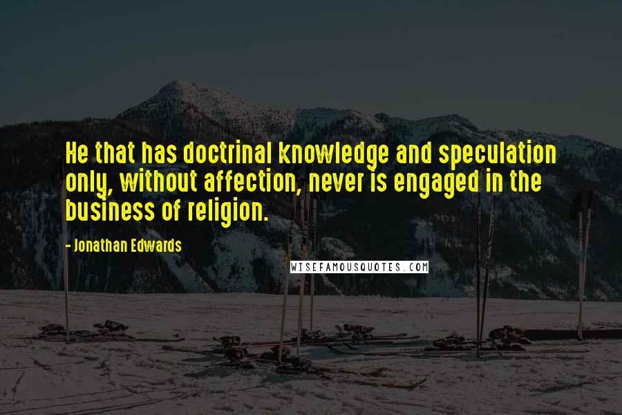 Jonathan Edwards Quotes: He that has doctrinal knowledge and speculation only, without affection, never is engaged in the business of religion.