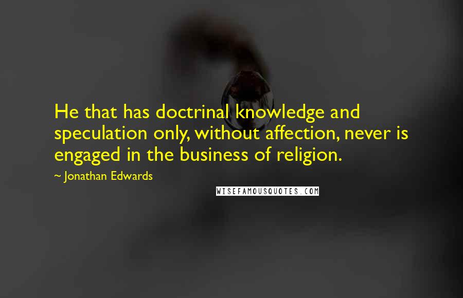 Jonathan Edwards Quotes: He that has doctrinal knowledge and speculation only, without affection, never is engaged in the business of religion.