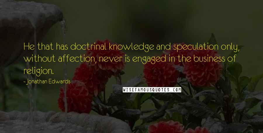 Jonathan Edwards Quotes: He that has doctrinal knowledge and speculation only, without affection, never is engaged in the business of religion.