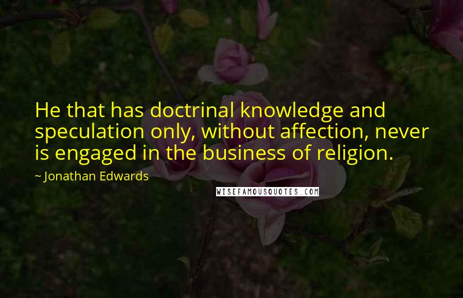 Jonathan Edwards Quotes: He that has doctrinal knowledge and speculation only, without affection, never is engaged in the business of religion.