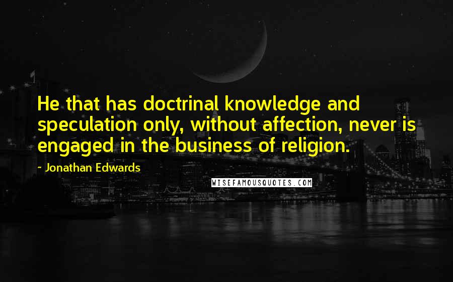 Jonathan Edwards Quotes: He that has doctrinal knowledge and speculation only, without affection, never is engaged in the business of religion.