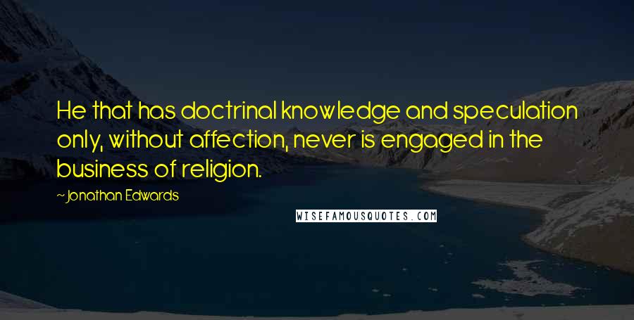 Jonathan Edwards Quotes: He that has doctrinal knowledge and speculation only, without affection, never is engaged in the business of religion.