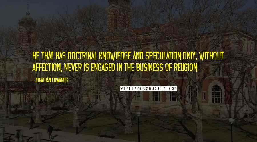 Jonathan Edwards Quotes: He that has doctrinal knowledge and speculation only, without affection, never is engaged in the business of religion.