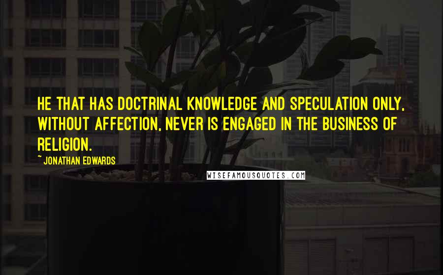 Jonathan Edwards Quotes: He that has doctrinal knowledge and speculation only, without affection, never is engaged in the business of religion.