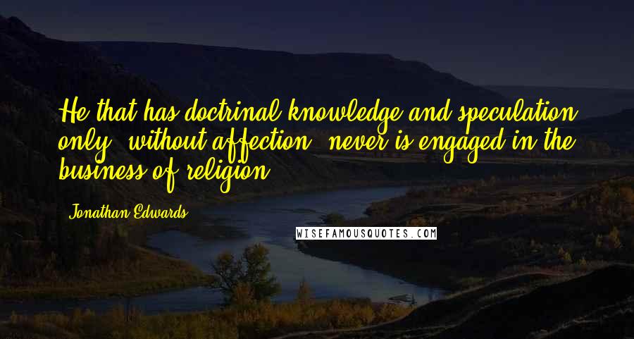 Jonathan Edwards Quotes: He that has doctrinal knowledge and speculation only, without affection, never is engaged in the business of religion.