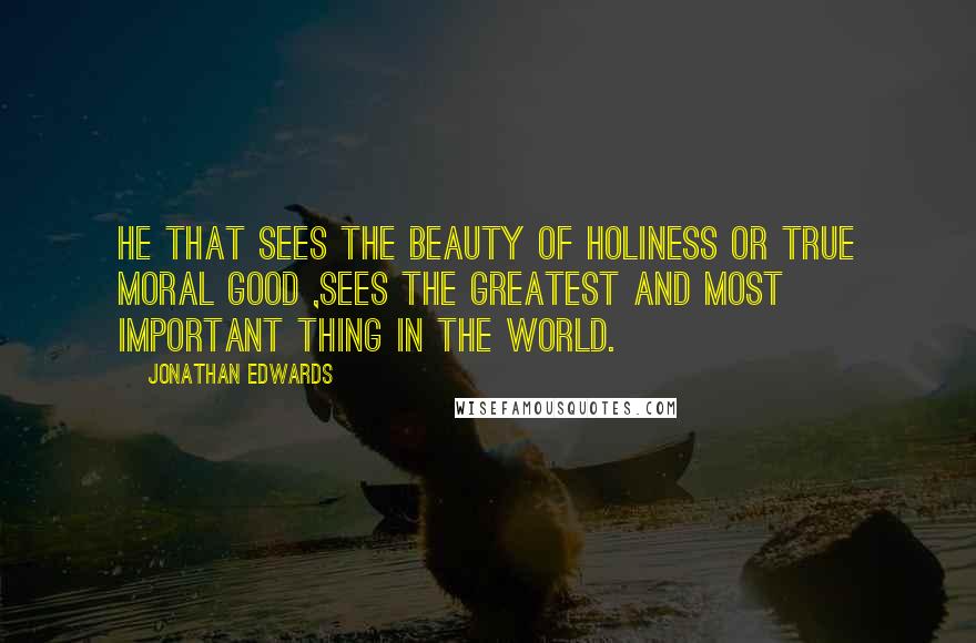 Jonathan Edwards Quotes: He that sees the beauty of holiness or true moral good ,sees the greatest and most important thing in the world.