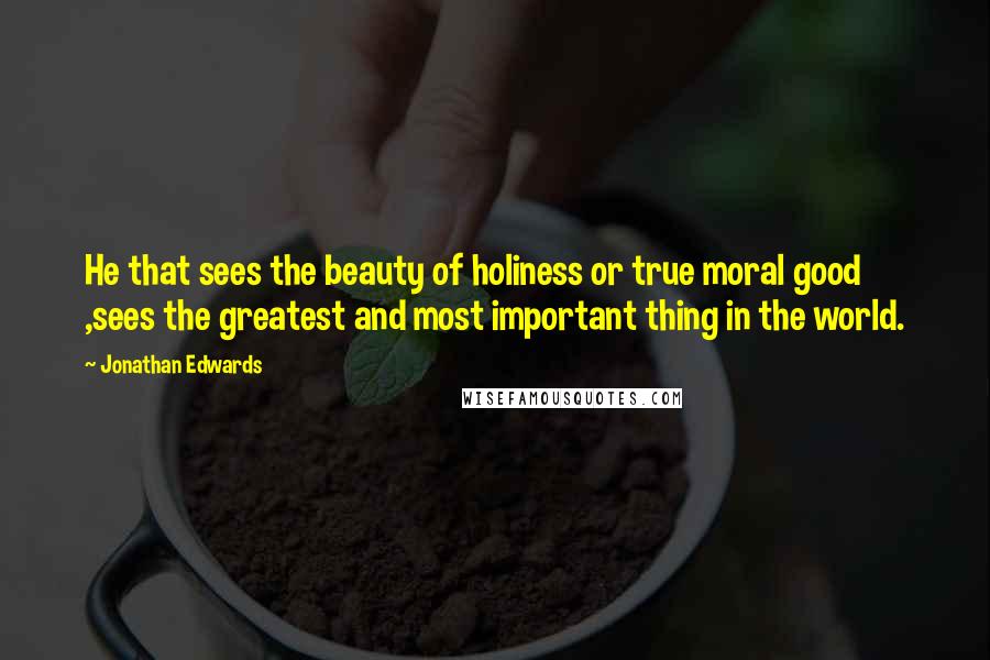 Jonathan Edwards Quotes: He that sees the beauty of holiness or true moral good ,sees the greatest and most important thing in the world.