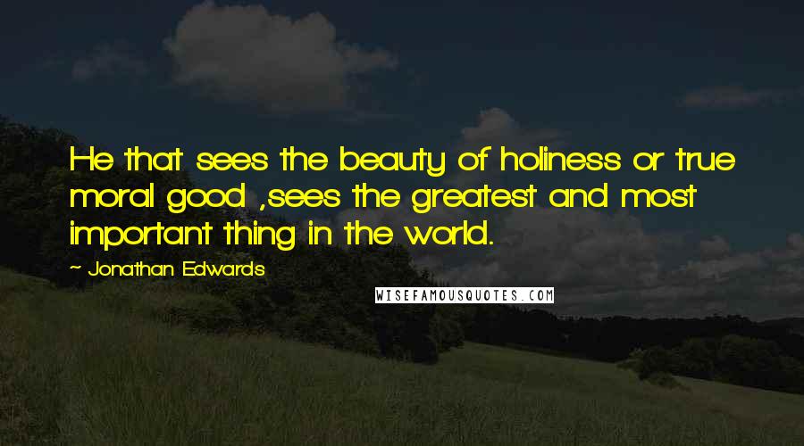 Jonathan Edwards Quotes: He that sees the beauty of holiness or true moral good ,sees the greatest and most important thing in the world.