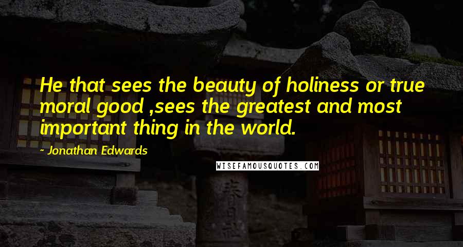 Jonathan Edwards Quotes: He that sees the beauty of holiness or true moral good ,sees the greatest and most important thing in the world.