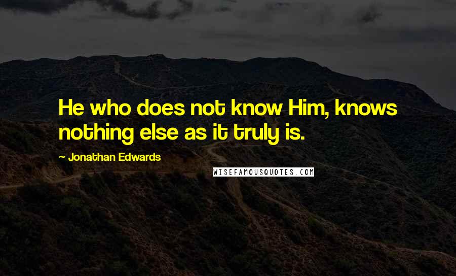 Jonathan Edwards Quotes: He who does not know Him, knows nothing else as it truly is.